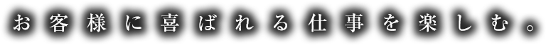 お客様に喜ばれる仕事を楽しむ。
